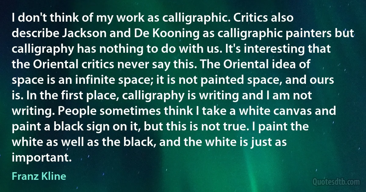 I don't think of my work as calligraphic. Critics also describe Jackson and De Kooning as calligraphic painters but calligraphy has nothing to do with us. It's interesting that the Oriental critics never say this. The Oriental idea of space is an infinite space; it is not painted space, and ours is. In the first place, calligraphy is writing and I am not writing. People sometimes think I take a white canvas and paint a black sign on it, but this is not true. I paint the white as well as the black, and the white is just as important. (Franz Kline)