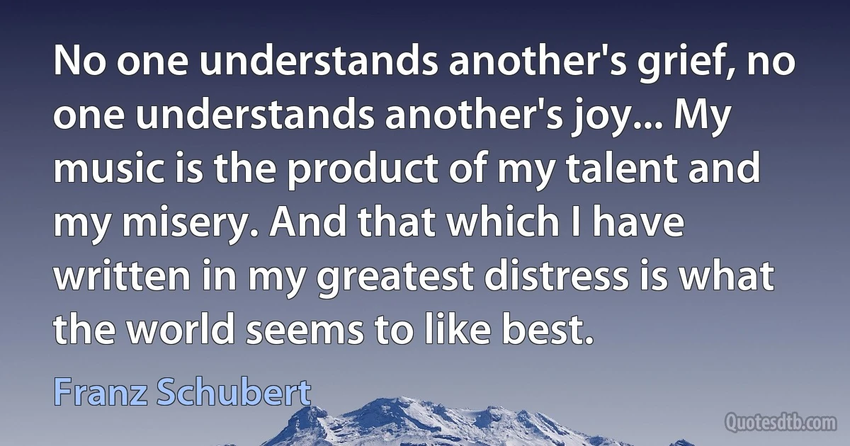 No one understands another's grief, no one understands another's joy... My music is the product of my talent and my misery. And that which I have written in my greatest distress is what the world seems to like best. (Franz Schubert)