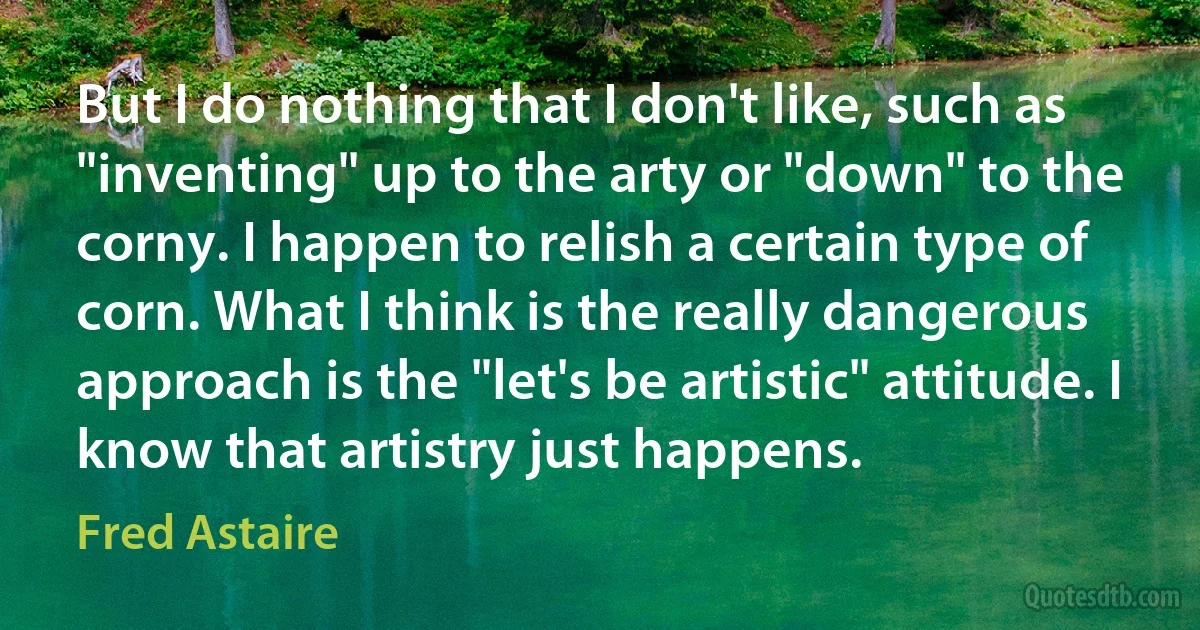 But I do nothing that I don't like, such as "inventing" up to the arty or "down" to the corny. I happen to relish a certain type of corn. What I think is the really dangerous approach is the "let's be artistic" attitude. I know that artistry just happens. (Fred Astaire)