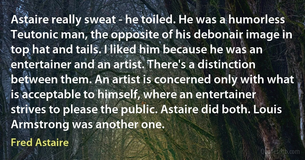 Astaire really sweat - he toiled. He was a humorless Teutonic man, the opposite of his debonair image in top hat and tails. I liked him because he was an entertainer and an artist. There's a distinction between them. An artist is concerned only with what is acceptable to himself, where an entertainer strives to please the public. Astaire did both. Louis Armstrong was another one. (Fred Astaire)