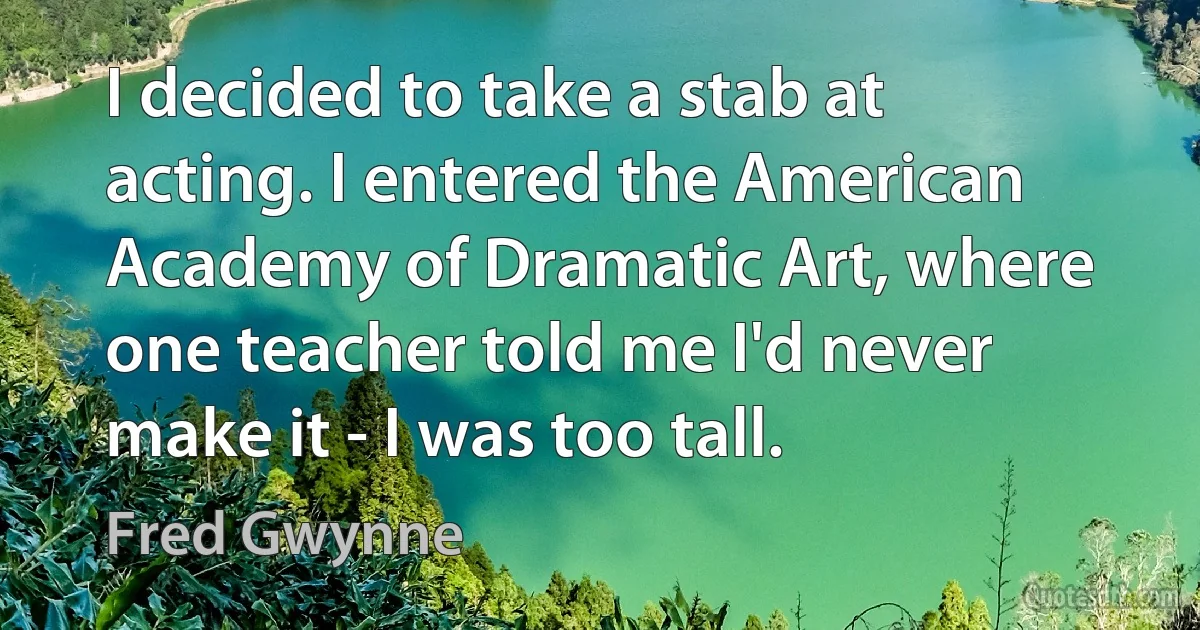 I decided to take a stab at acting. I entered the American Academy of Dramatic Art, where one teacher told me I'd never make it - I was too tall. (Fred Gwynne)