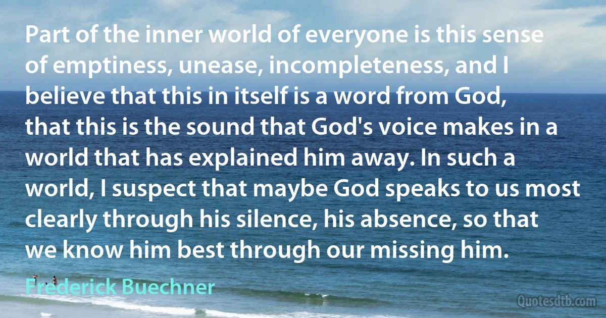 Part of the inner world of everyone is this sense of emptiness, unease, incompleteness, and I believe that this in itself is a word from God, that this is the sound that God's voice makes in a world that has explained him away. In such a world, I suspect that maybe God speaks to us most clearly through his silence, his absence, so that we know him best through our missing him. (Frederick Buechner)