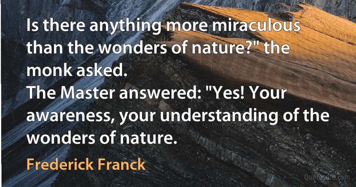 Is there anything more miraculous than the wonders of nature?" the monk asked.
The Master answered: "Yes! Your awareness, your understanding of the wonders of nature. (Frederick Franck)