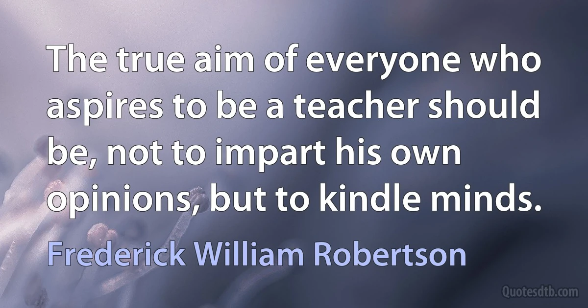 The true aim of everyone who aspires to be a teacher should be, not to impart his own opinions, but to kindle minds. (Frederick William Robertson)