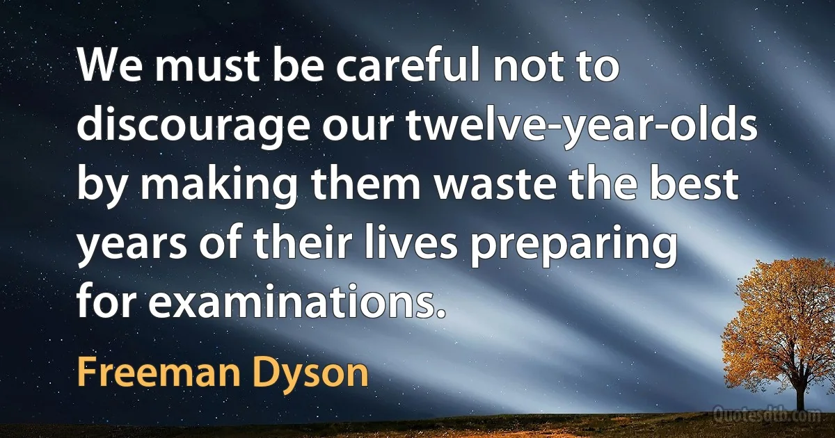 We must be careful not to discourage our twelve-year-olds by making them waste the best years of their lives preparing for examinations. (Freeman Dyson)