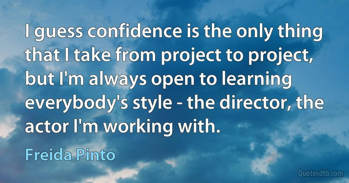 I guess confidence is the only thing that I take from project to project, but I'm always open to learning everybody's style - the director, the actor I'm working with. (Freida Pinto)