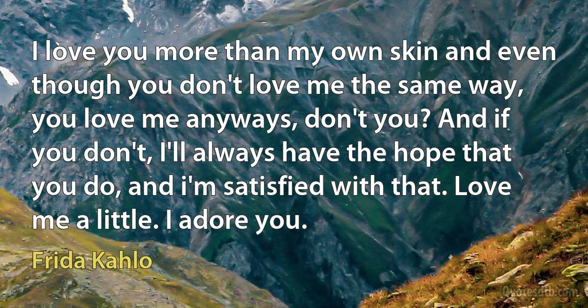 I love you more than my own skin and even though you don't love me the same way, you love me anyways, don't you? And if you don't, I'll always have the hope that you do, and i'm satisfied with that. Love me a little. I adore you. (Frida Kahlo)