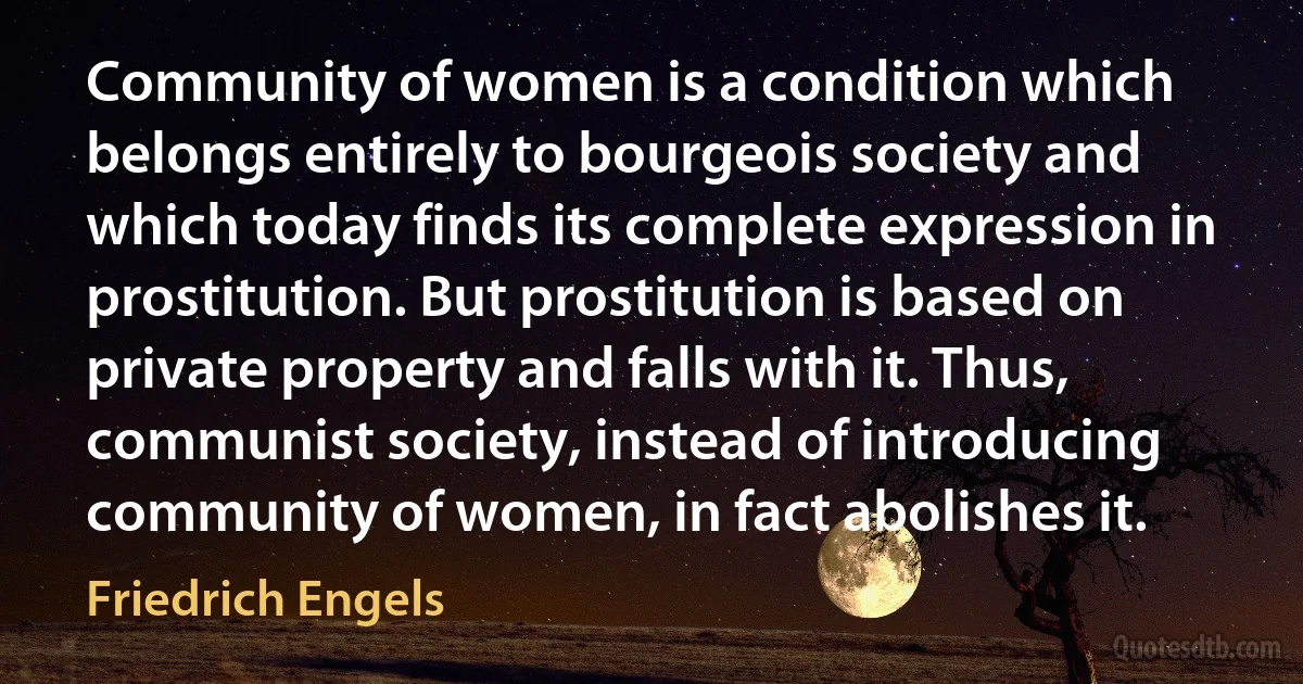 Community of women is a condition which belongs entirely to bourgeois society and which today finds its complete expression in prostitution. But prostitution is based on private property and falls with it. Thus, communist society, instead of introducing community of women, in fact abolishes it. (Friedrich Engels)