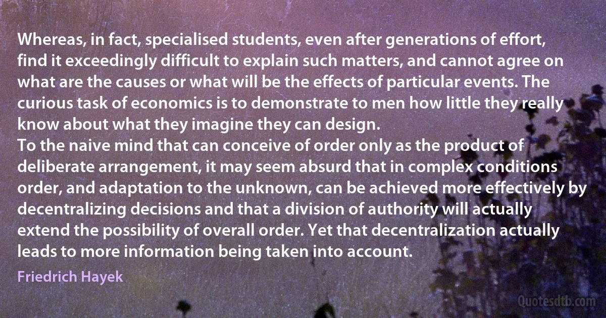 Whereas, in fact, specialised students, even after generations of effort, find it exceedingly difficult to explain such matters, and cannot agree on what are the causes or what will be the effects of particular events. The curious task of economics is to demonstrate to men how little they really know about what they imagine they can design.
To the naive mind that can conceive of order only as the product of deliberate arrangement, it may seem absurd that in complex conditions order, and adaptation to the unknown, can be achieved more effectively by decentralizing decisions and that a division of authority will actually extend the possibility of overall order. Yet that decentralization actually leads to more information being taken into account. (Friedrich Hayek)