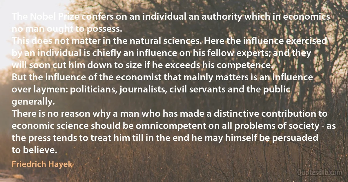 The Nobel Prize confers on an individual an authority which in economics no man ought to possess.
This does not matter in the natural sciences. Here the influence exercised by an individual is chiefly an influence on his fellow experts; and they will soon cut him down to size if he exceeds his competence.
But the influence of the economist that mainly matters is an influence over laymen: politicians, journalists, civil servants and the public generally.
There is no reason why a man who has made a distinctive contribution to economic science should be omnicompetent on all problems of society - as the press tends to treat him till in the end he may himself be persuaded to believe. (Friedrich Hayek)