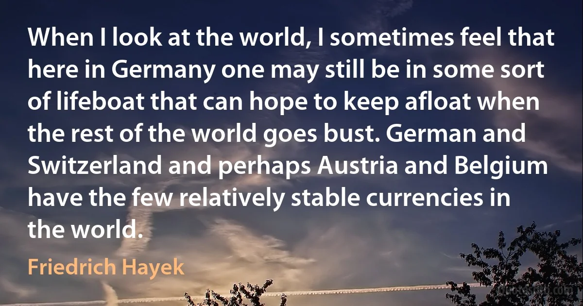 When I look at the world, I sometimes feel that here in Germany one may still be in some sort of lifeboat that can hope to keep afloat when the rest of the world goes bust. German and Switzerland and perhaps Austria and Belgium have the few relatively stable currencies in the world. (Friedrich Hayek)