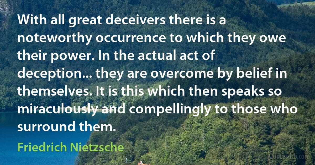 With all great deceivers there is a noteworthy occurrence to which they owe their power. In the actual act of deception... they are overcome by belief in themselves. It is this which then speaks so miraculously and compellingly to those who surround them. (Friedrich Nietzsche)