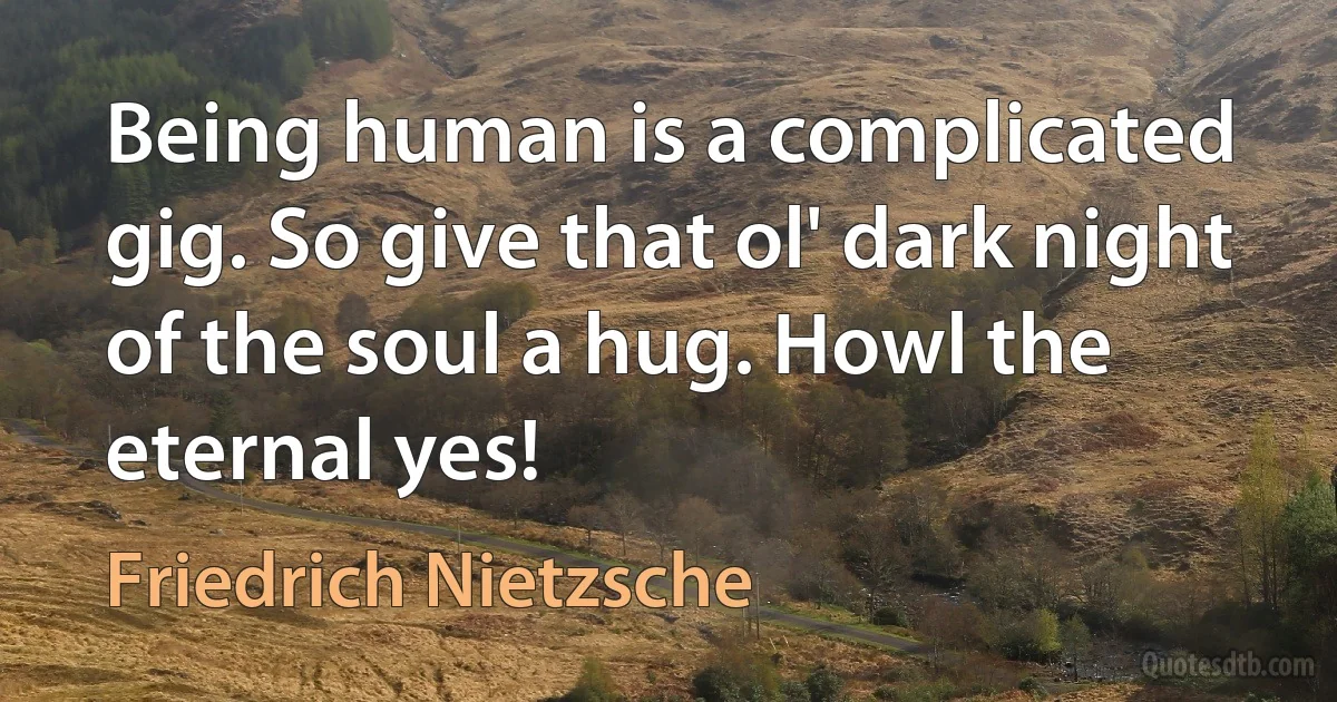 Being human is a complicated gig. So give that ol' dark night of the soul a hug. Howl the eternal yes! (Friedrich Nietzsche)