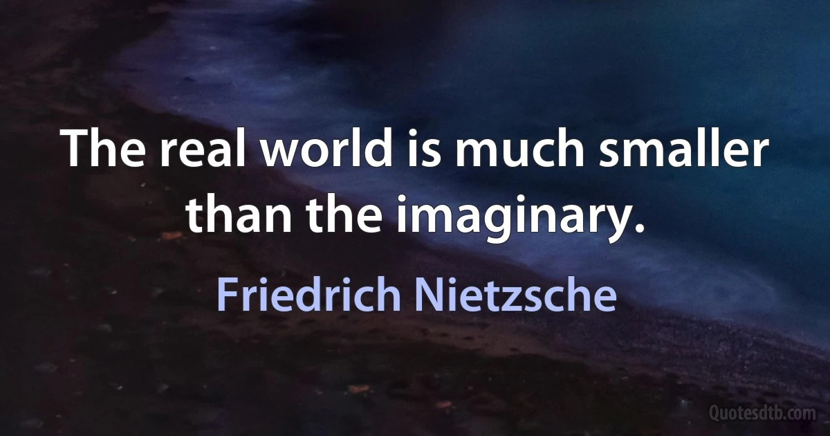 The real world is much smaller than the imaginary. (Friedrich Nietzsche)