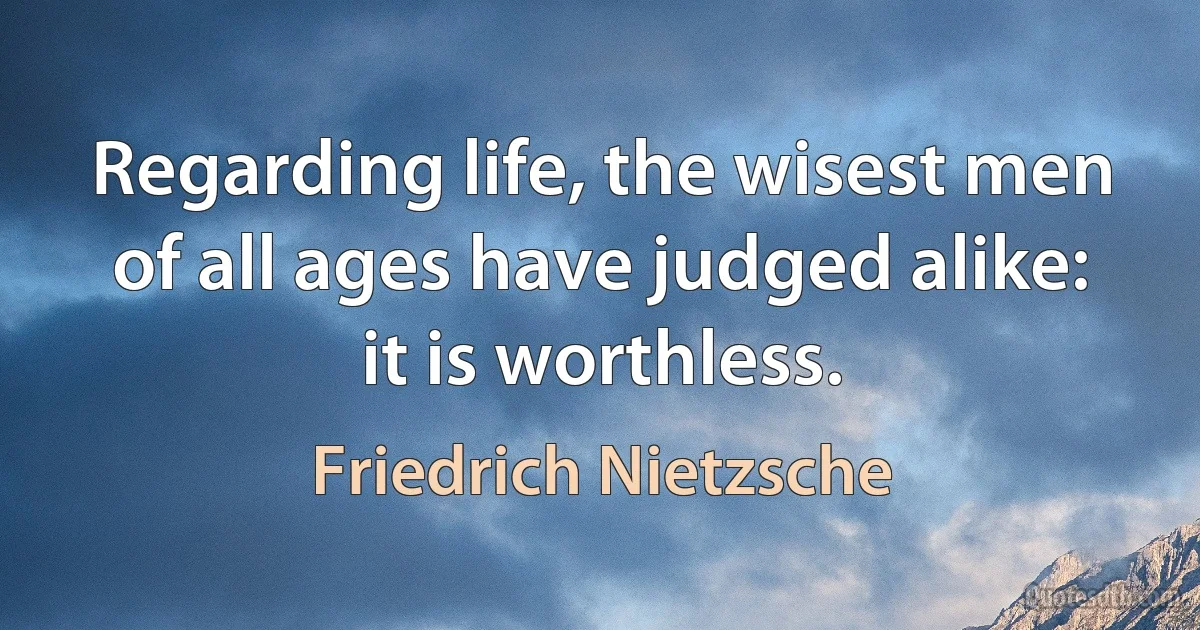 Regarding life, the wisest men of all ages have judged alike: it is worthless. (Friedrich Nietzsche)