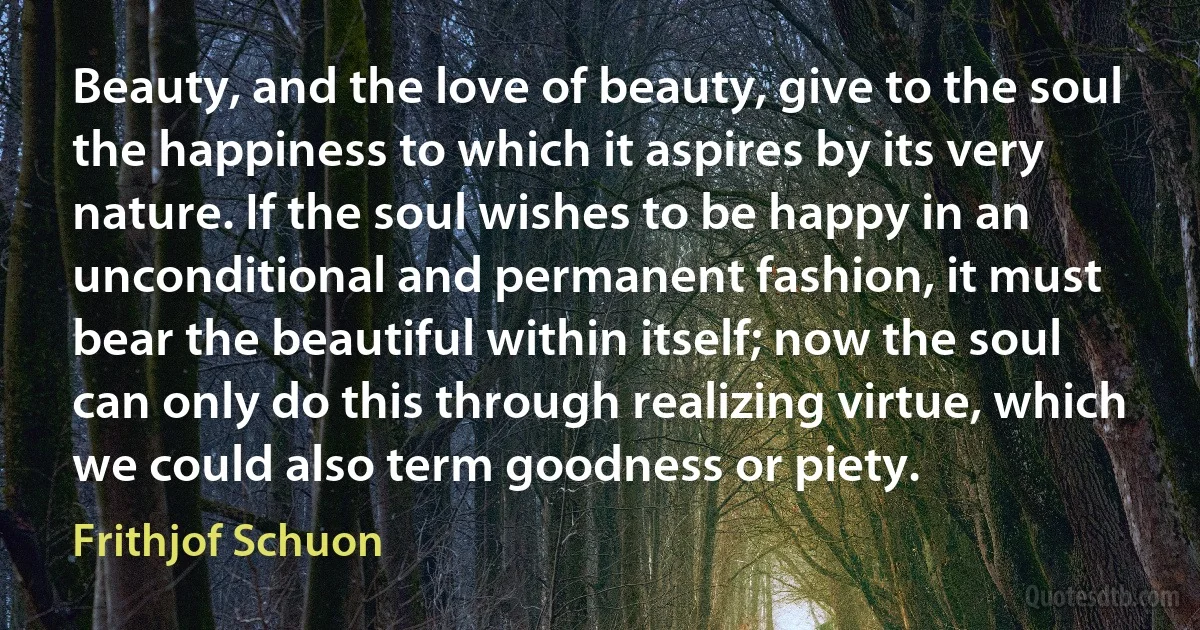 Beauty, and the love of beauty, give to the soul the happiness to which it aspires by its very nature. If the soul wishes to be happy in an unconditional and permanent fashion, it must bear the beautiful within itself; now the soul can only do this through realizing virtue, which we could also term goodness or piety. (Frithjof Schuon)