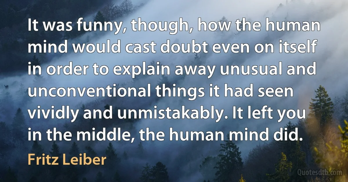 It was funny, though, how the human mind would cast doubt even on itself in order to explain away unusual and unconventional things it had seen vividly and unmistakably. It left you in the middle, the human mind did. (Fritz Leiber)