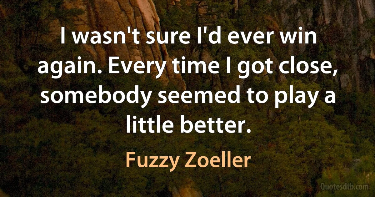 I wasn't sure I'd ever win again. Every time I got close, somebody seemed to play a little better. (Fuzzy Zoeller)