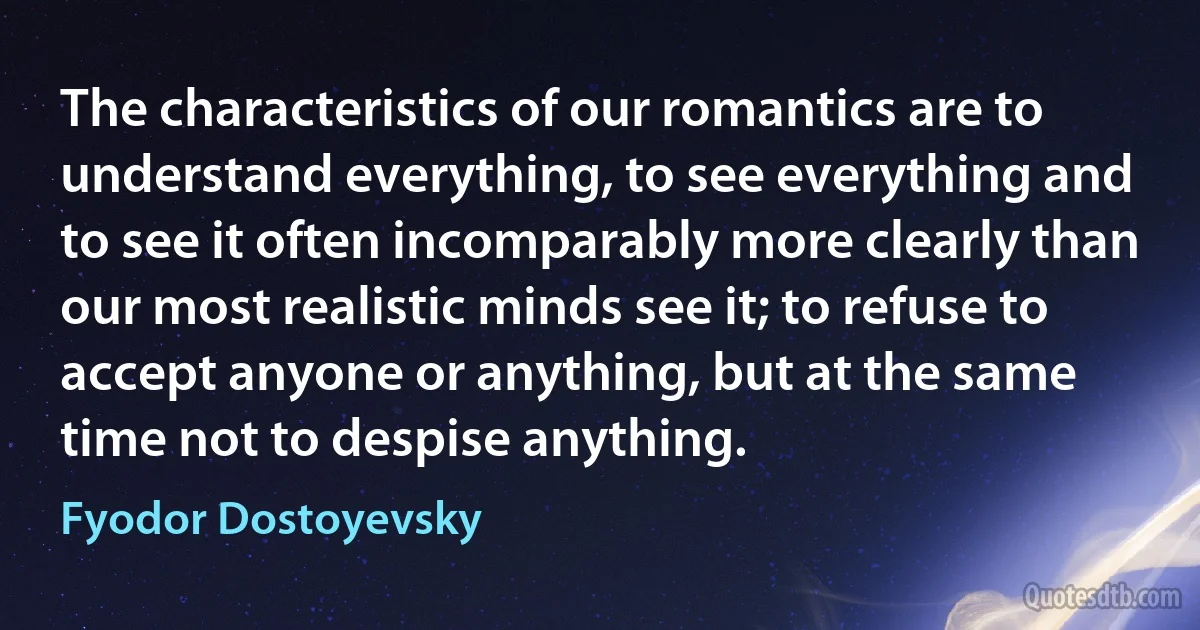 The characteristics of our romantics are to understand everything, to see everything and to see it often incomparably more clearly than our most realistic minds see it; to refuse to accept anyone or anything, but at the same time not to despise anything. (Fyodor Dostoyevsky)