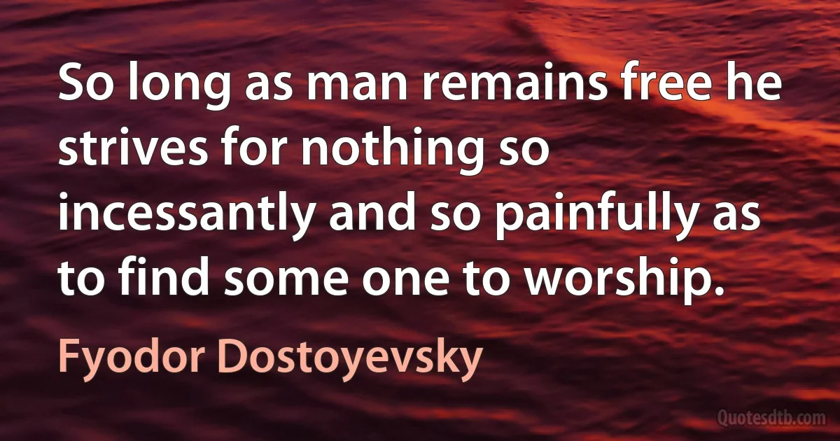 So long as man remains free he strives for nothing so incessantly and so painfully as to find some one to worship. (Fyodor Dostoyevsky)