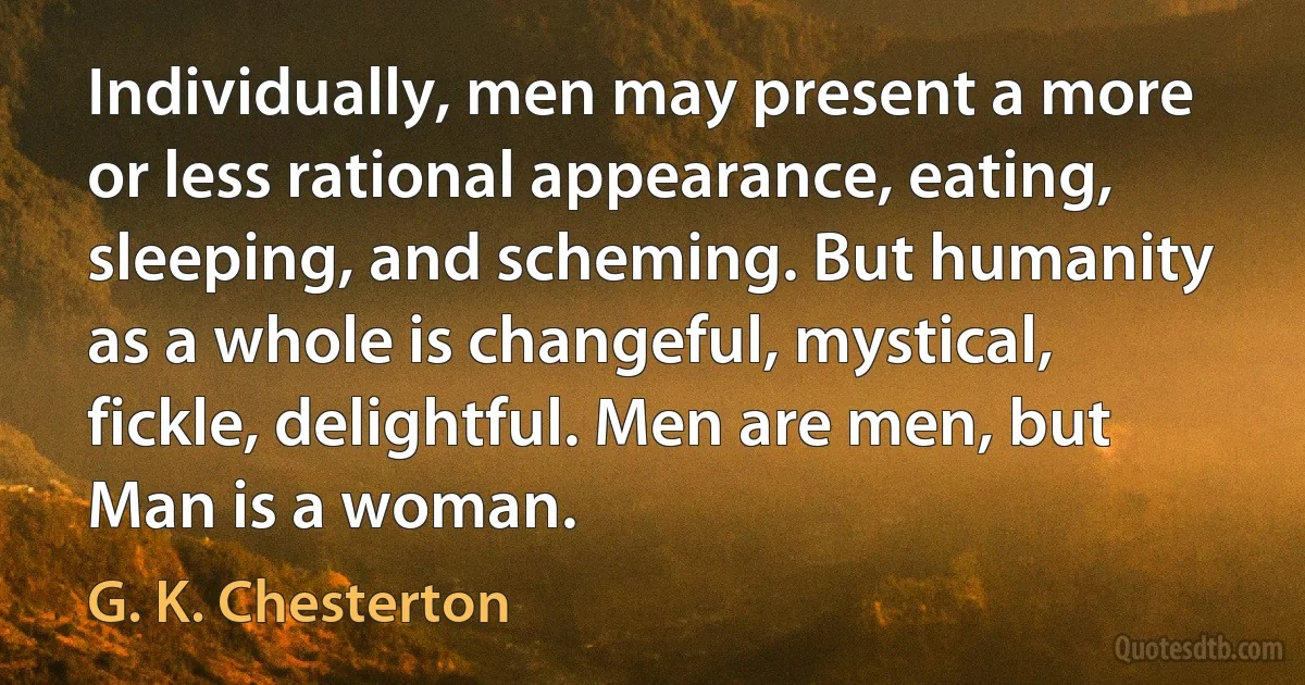 Individually, men may present a more or less rational appearance, eating, sleeping, and scheming. But humanity as a whole is changeful, mystical, fickle, delightful. Men are men, but Man is a woman. (G. K. Chesterton)