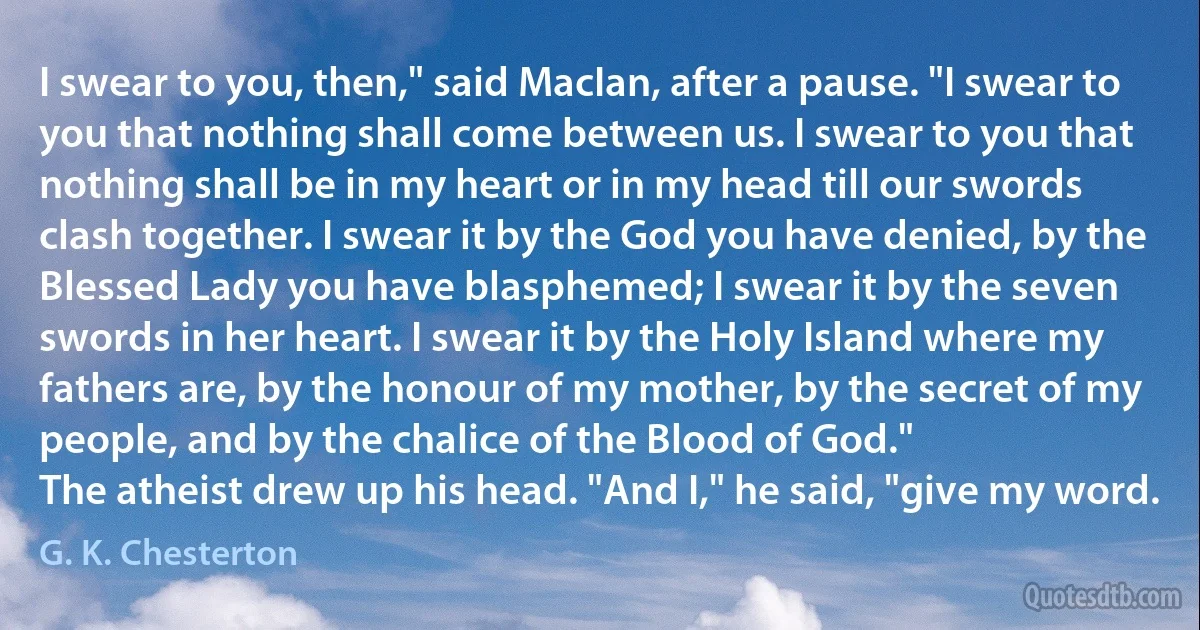 I swear to you, then," said MacIan, after a pause. "I swear to you that nothing shall come between us. I swear to you that nothing shall be in my heart or in my head till our swords clash together. I swear it by the God you have denied, by the Blessed Lady you have blasphemed; I swear it by the seven swords in her heart. I swear it by the Holy Island where my fathers are, by the honour of my mother, by the secret of my people, and by the chalice of the Blood of God."
The atheist drew up his head. "And I," he said, "give my word. (G. K. Chesterton)