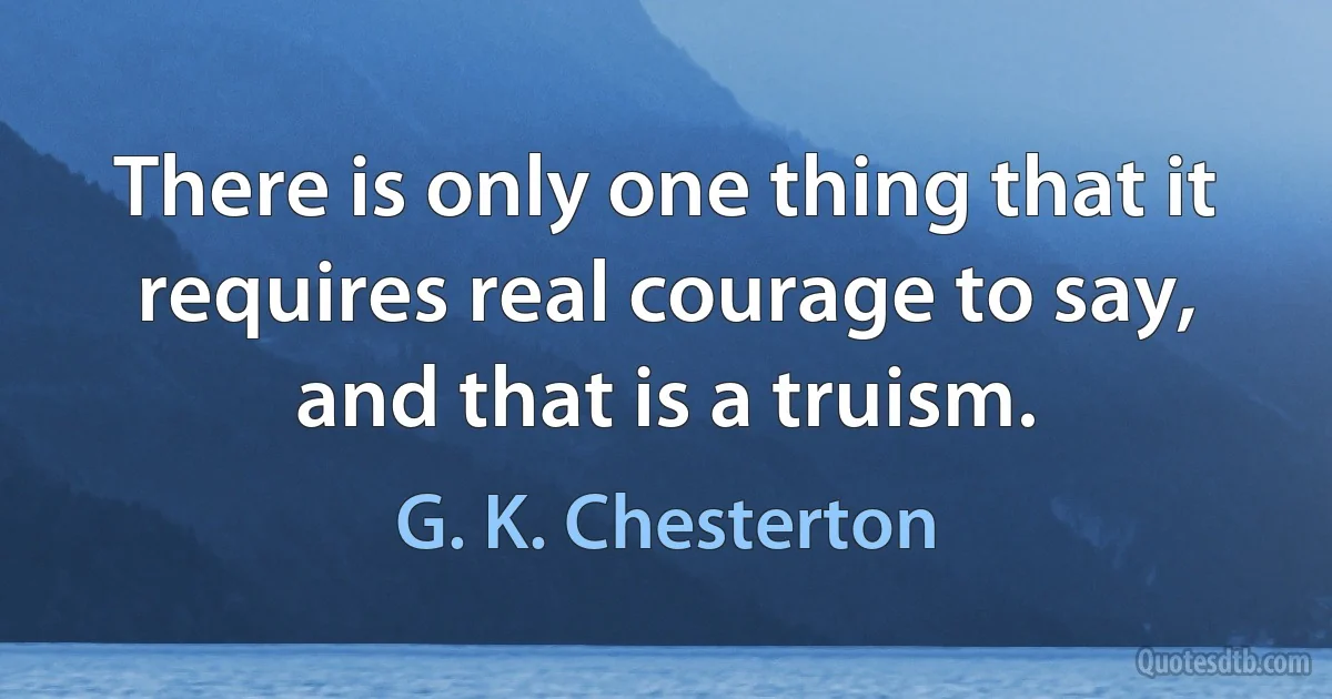 There is only one thing that it requires real courage to say, and that is a truism. (G. K. Chesterton)