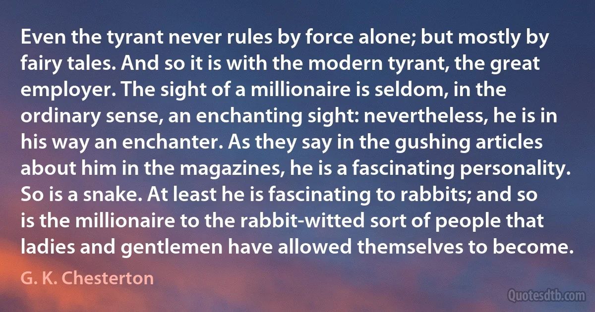 Even the tyrant never rules by force alone; but mostly by fairy tales. And so it is with the modern tyrant, the great employer. The sight of a millionaire is seldom, in the ordinary sense, an enchanting sight: nevertheless, he is in his way an enchanter. As they say in the gushing articles about him in the magazines, he is a fascinating personality. So is a snake. At least he is fascinating to rabbits; and so is the millionaire to the rabbit-witted sort of people that ladies and gentlemen have allowed themselves to become. (G. K. Chesterton)