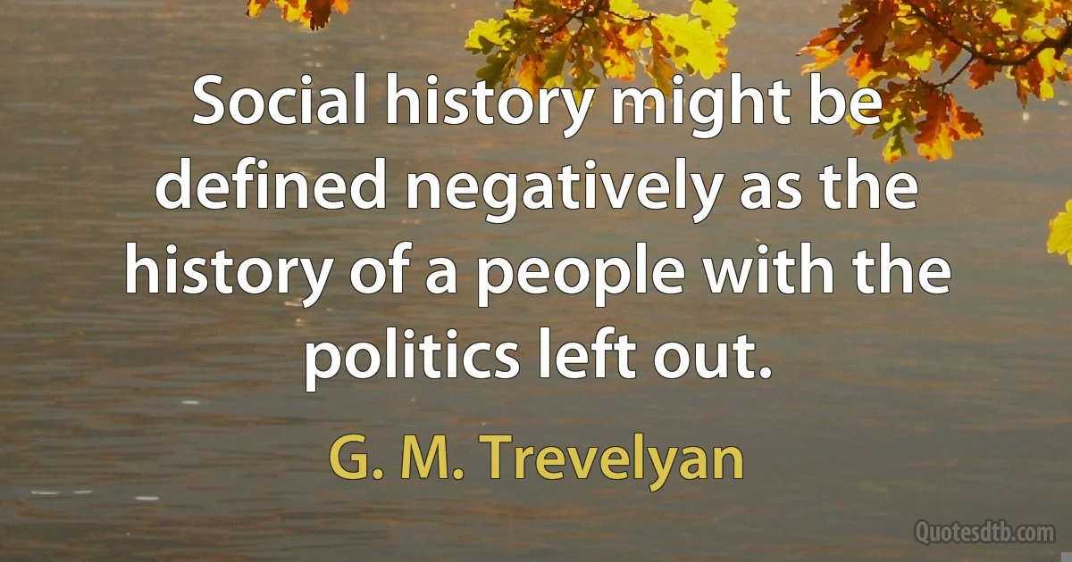 Social history might be defined negatively as the history of a people with the politics left out. (G. M. Trevelyan)