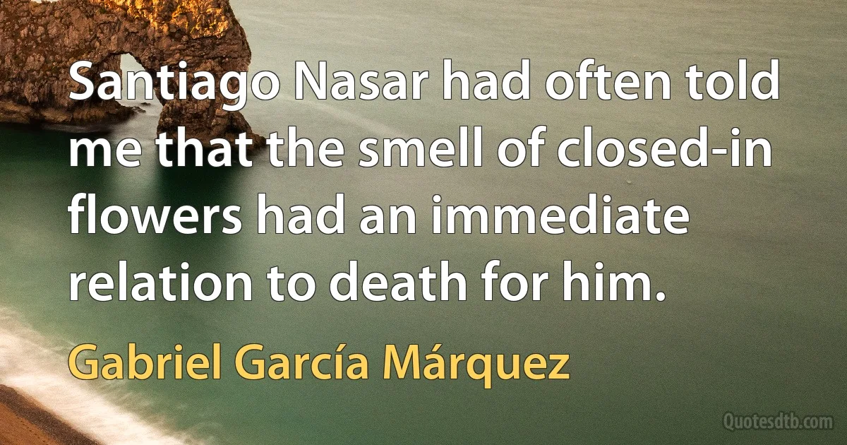 Santiago Nasar had often told me that the smell of closed-in flowers had an immediate relation to death for him. (Gabriel García Márquez)