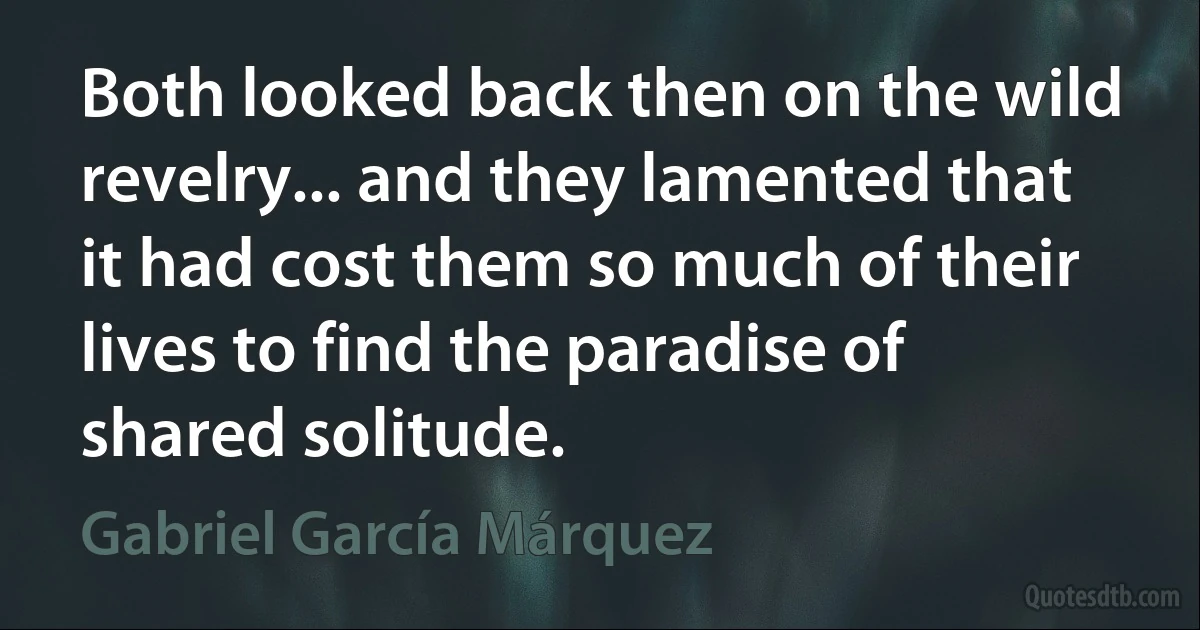 Both looked back then on the wild revelry... and they lamented that it had cost them so much of their lives to find the paradise of shared solitude. (Gabriel García Márquez)