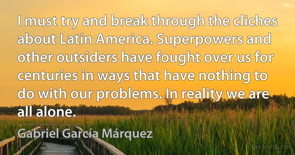 I must try and break through the cliches about Latin America. Superpowers and other outsiders have fought over us for centuries in ways that have nothing to do with our problems. In reality we are all alone. (Gabriel García Márquez)