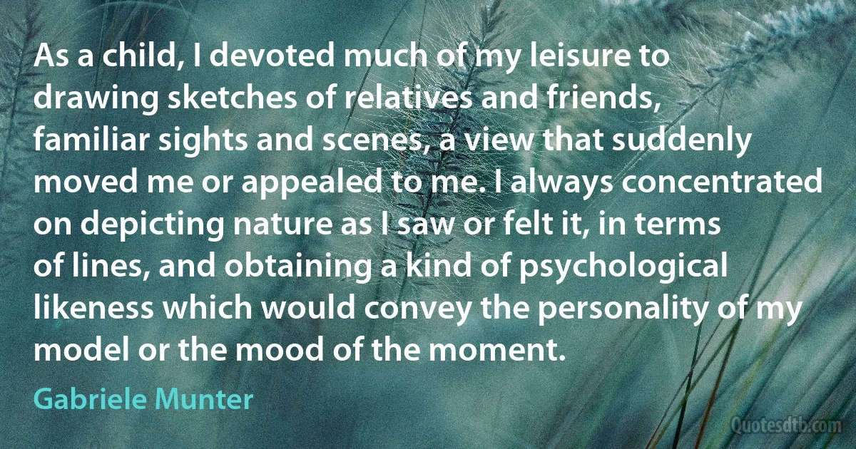 As a child, I devoted much of my leisure to drawing sketches of relatives and friends, familiar sights and scenes, a view that suddenly moved me or appealed to me. I always concentrated on depicting nature as I saw or felt it, in terms of lines, and obtaining a kind of psychological likeness which would convey the personality of my model or the mood of the moment. (Gabriele Munter)