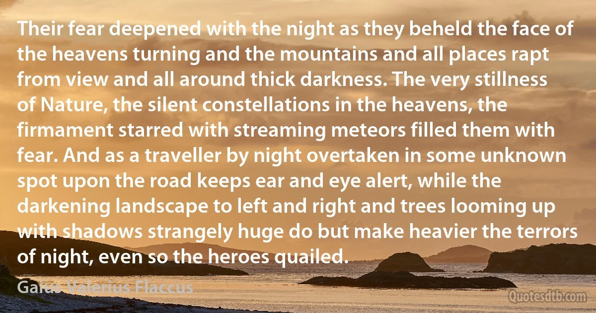 Their fear deepened with the night as they beheld the face of the heavens turning and the mountains and all places rapt from view and all around thick darkness. The very stillness of Nature, the silent constellations in the heavens, the firmament starred with streaming meteors filled them with fear. And as a traveller by night overtaken in some unknown spot upon the road keeps ear and eye alert, while the darkening landscape to left and right and trees looming up with shadows strangely huge do but make heavier the terrors of night, even so the heroes quailed. (Gaius Valerius Flaccus)