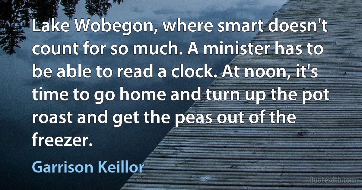 Lake Wobegon, where smart doesn't count for so much. A minister has to be able to read a clock. At noon, it's time to go home and turn up the pot roast and get the peas out of the freezer. (Garrison Keillor)