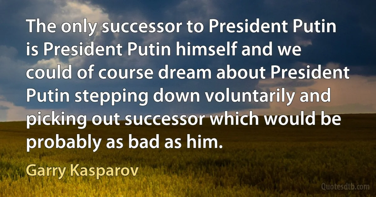 The only successor to President Putin is President Putin himself and we could of course dream about President Putin stepping down voluntarily and picking out successor which would be probably as bad as him. (Garry Kasparov)