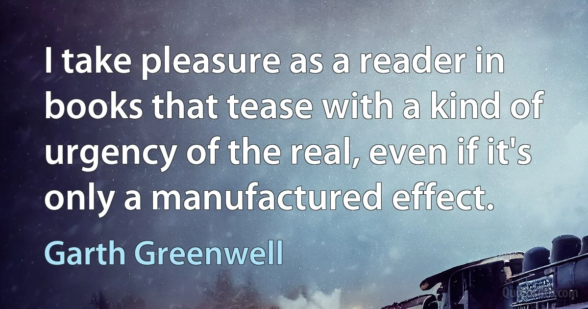 I take pleasure as a reader in books that tease with a kind of urgency of the real, even if it's only a manufactured effect. (Garth Greenwell)