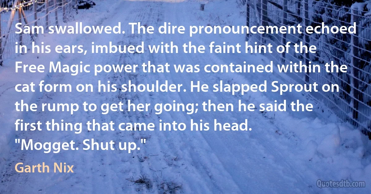 Sam swallowed. The dire pronouncement echoed in his ears, imbued with the faint hint of the Free Magic power that was contained within the cat form on his shoulder. He slapped Sprout on the rump to get her going; then he said the first thing that came into his head.
"Mogget. Shut up." (Garth Nix)