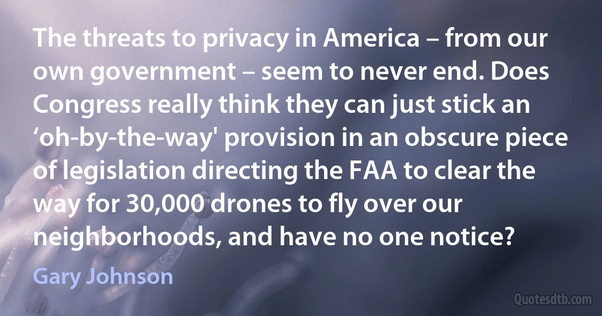 The threats to privacy in America – from our own government – seem to never end. Does Congress really think they can just stick an ‘oh-by-the-way' provision in an obscure piece of legislation directing the FAA to clear the way for 30,000 drones to fly over our neighborhoods, and have no one notice? (Gary Johnson)