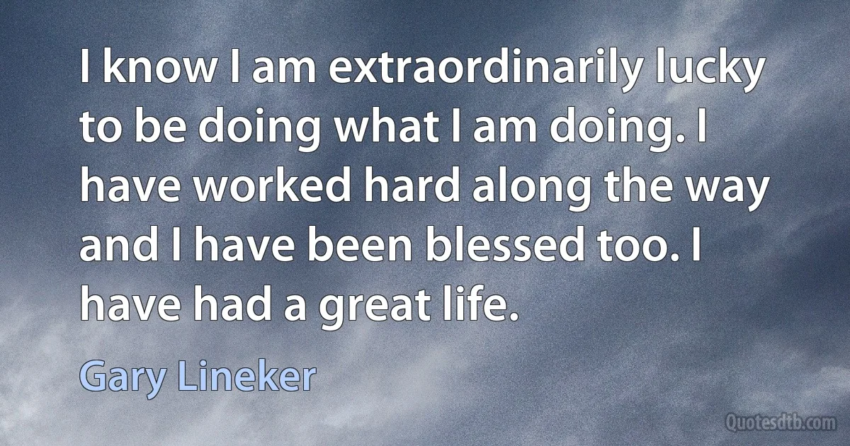 I know I am extraordinarily lucky to be doing what I am doing. I have worked hard along the way and I have been blessed too. I have had a great life. (Gary Lineker)