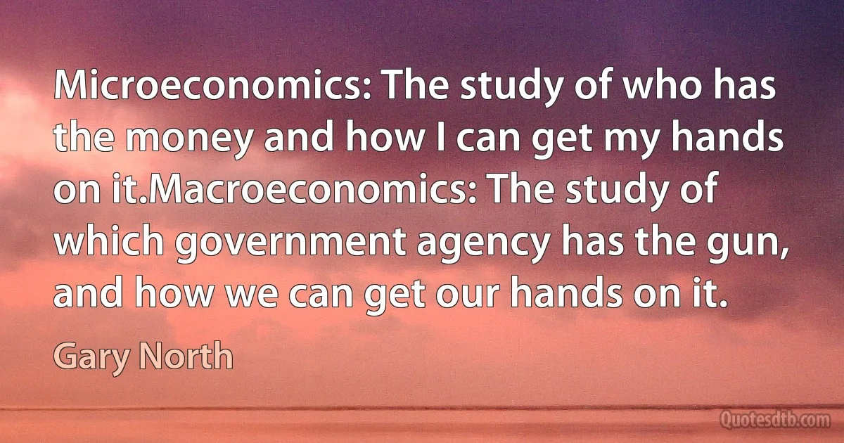 Microeconomics: The study of who has the money and how I can get my hands on it.Macroeconomics: The study of which government agency has the gun, and how we can get our hands on it. (Gary North)