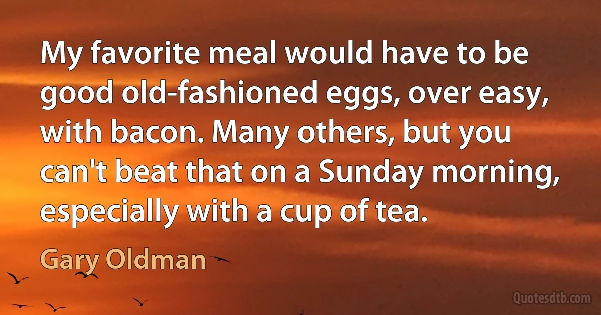 My favorite meal would have to be good old-fashioned eggs, over easy, with bacon. Many others, but you can't beat that on a Sunday morning, especially with a cup of tea. (Gary Oldman)