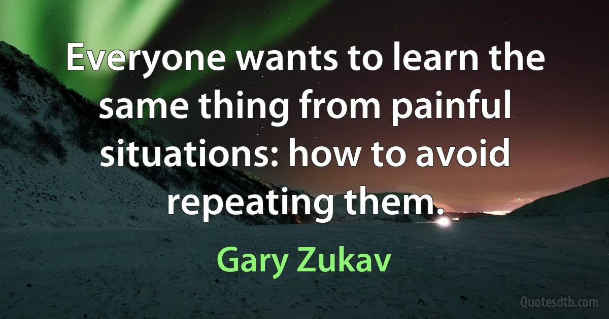 Everyone wants to learn the same thing from painful situations: how to avoid repeating them. (Gary Zukav)