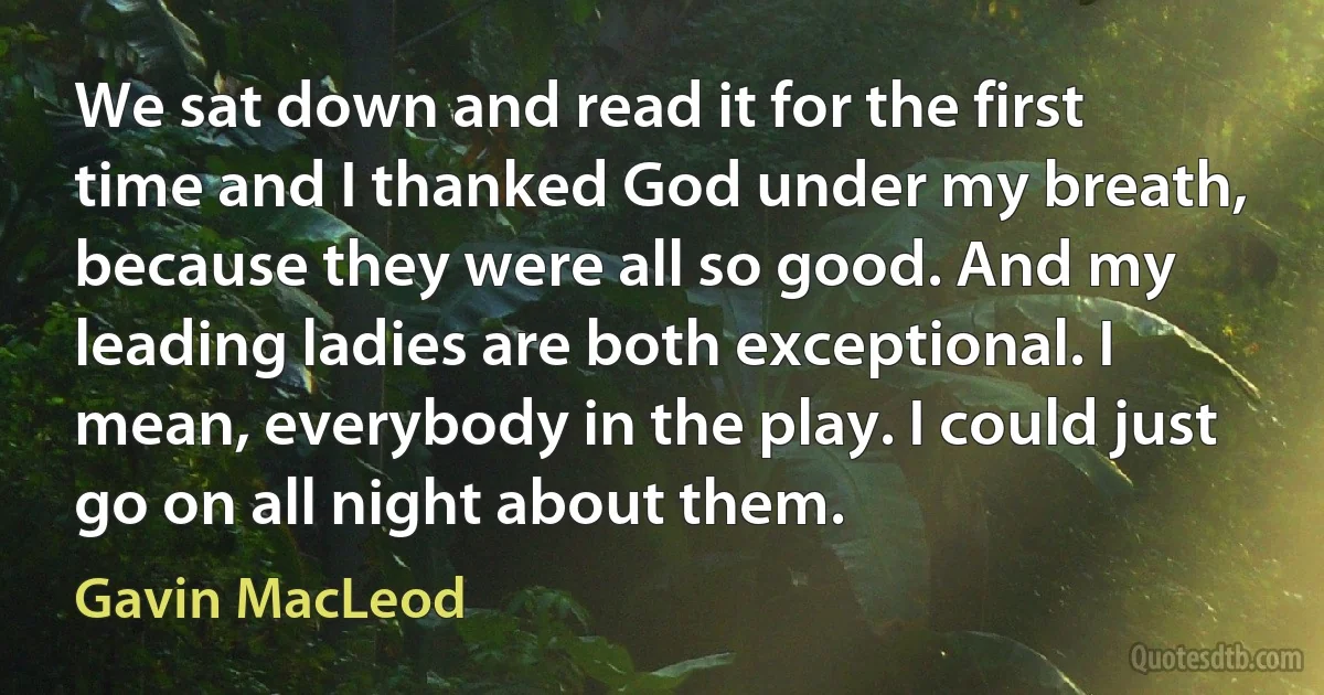 We sat down and read it for the first time and I thanked God under my breath, because they were all so good. And my leading ladies are both exceptional. I mean, everybody in the play. I could just go on all night about them. (Gavin MacLeod)