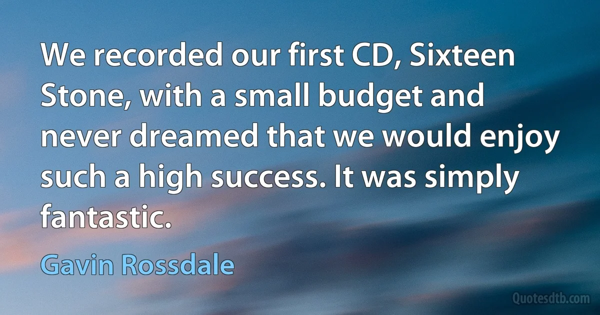 We recorded our first CD, Sixteen Stone, with a small budget and never dreamed that we would enjoy such a high success. It was simply fantastic. (Gavin Rossdale)