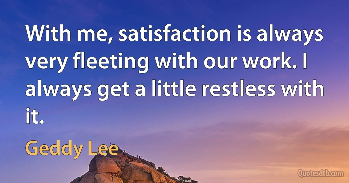 With me, satisfaction is always very fleeting with our work. I always get a little restless with it. (Geddy Lee)