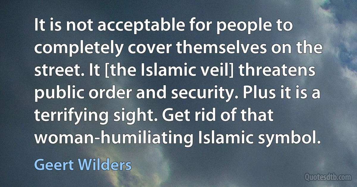 It is not acceptable for people to completely cover themselves on the street. It [the Islamic veil] threatens public order and security. Plus it is a terrifying sight. Get rid of that woman-humiliating Islamic symbol. (Geert Wilders)