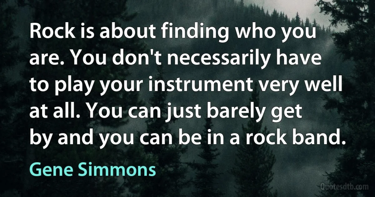 Rock is about finding who you are. You don't necessarily have to play your instrument very well at all. You can just barely get by and you can be in a rock band. (Gene Simmons)