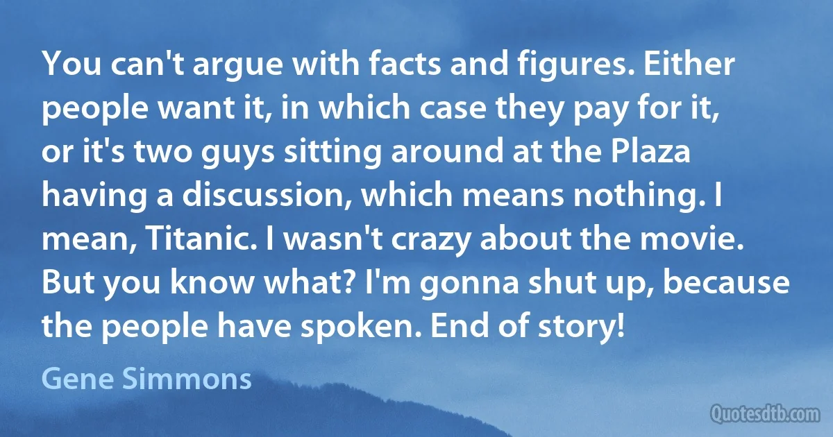 You can't argue with facts and figures. Either people want it, in which case they pay for it, or it's two guys sitting around at the Plaza having a discussion, which means nothing. I mean, Titanic. I wasn't crazy about the movie. But you know what? I'm gonna shut up, because the people have spoken. End of story! (Gene Simmons)