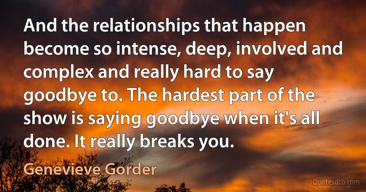 And the relationships that happen become so intense, deep, involved and complex and really hard to say goodbye to. The hardest part of the show is saying goodbye when it's all done. It really breaks you. (Genevieve Gorder)